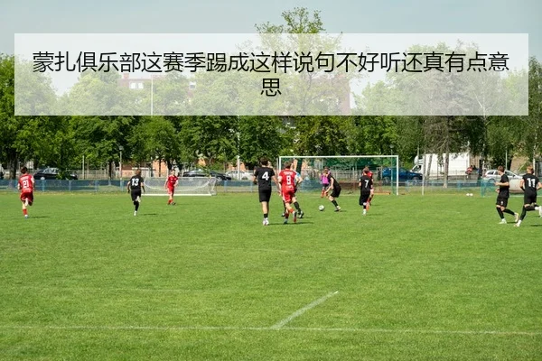 蒙扎俱乐部这赛季踢成这样说句不好听还真有点意思