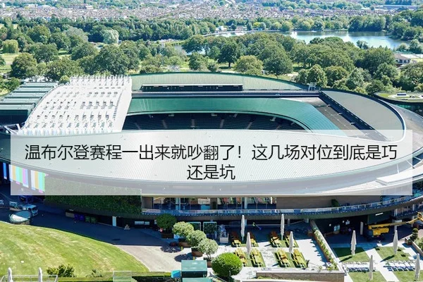 温布尔登赛程一出来就吵翻了！这几场对位到底是巧还是坑
