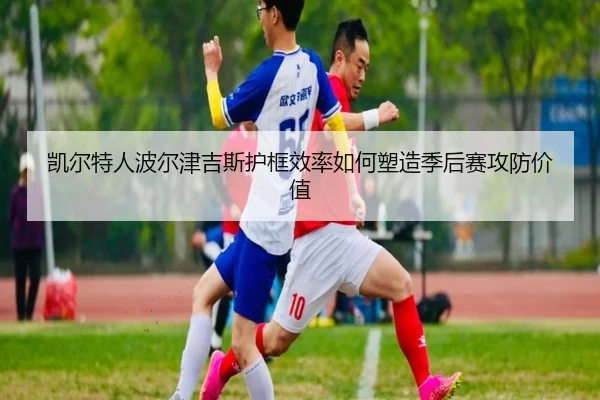 凯尔特人波尔津吉斯护框效率如何塑造季后赛攻防价值