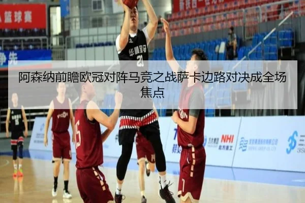 阿森纳前瞻欧冠对阵马竞之战萨卡边路对决成全场焦点