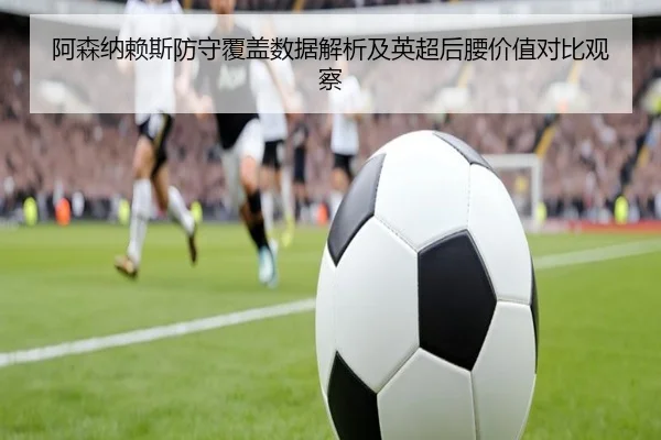 阿森纳赖斯防守覆盖数据解析及英超后腰价值对比观察