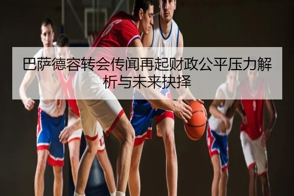 巴萨德容转会传闻再起财政公平压力解析与未来抉择