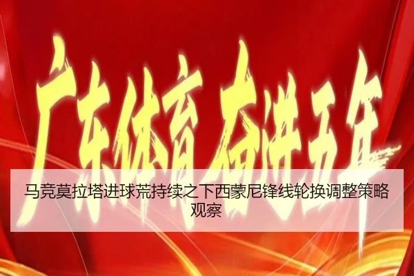 马竞莫拉塔进球荒持续之下西蒙尼锋线轮换调整策略观察