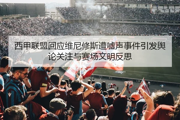 西甲联盟回应维尼修斯遭嘘声事件引发舆论关注与赛场文明反思