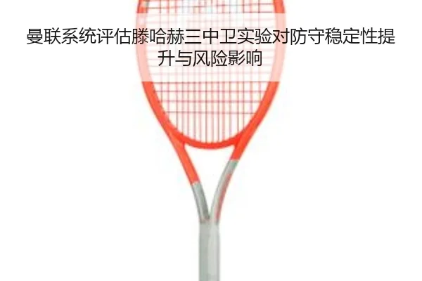 曼联系统评估滕哈赫三中卫实验对防守稳定性提升与风险影响