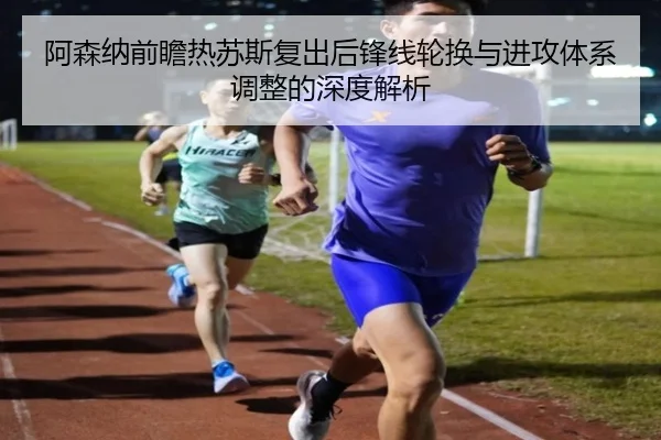 阿森纳前瞻热苏斯复出后锋线轮换与进攻体系调整的深度解析