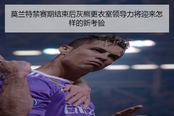 莫兰特禁赛期结束后灰熊更衣室领导力将迎来怎样的新考验