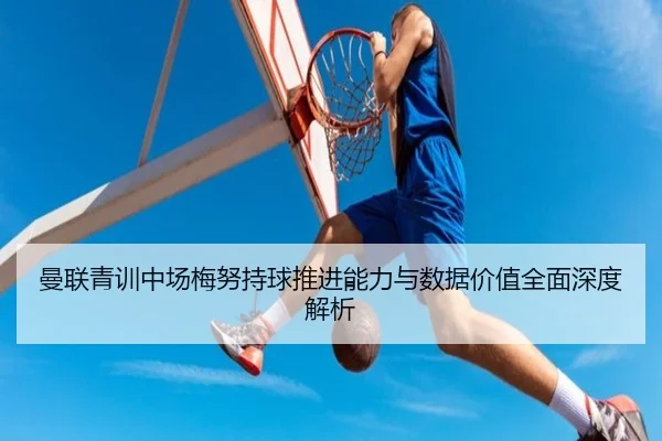 曼联青训中场梅努持球推进能力与数据价值全面深度解析