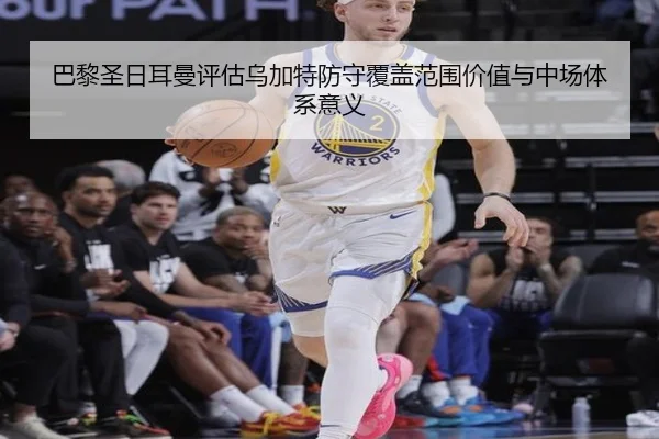 巴黎圣日耳曼评估乌加特防守覆盖范围价值与中场体系意义