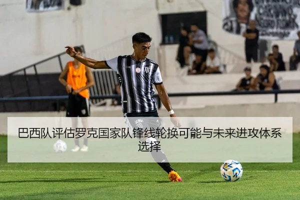 巴西队评估罗克国家队锋线轮换可能与未来进攻体系选择